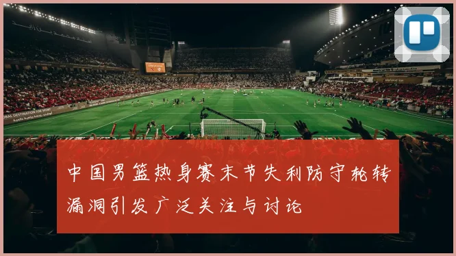 中国男篮热身赛末节失利防守轮转漏洞引发广泛关注与讨论
