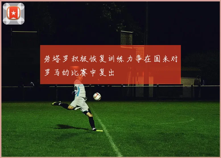 劳塔罗积极恢复训练力争在国米对罗马的比赛中复出