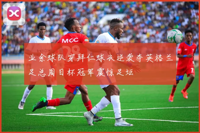 业余球队穿拜仁球衣逆袭夺英格兰足总周日杯冠军震惊足坛