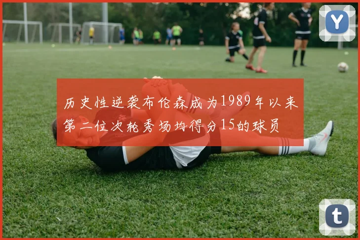 历史性逆袭布伦森成为1989年以来第二位次轮秀场均得分15的球员