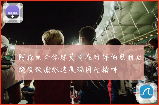 阿森纳全体球员将在对阵伯恩利后绕场致谢球迷展现团结精神