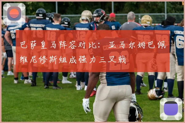 巴萨皇马阵容对比：亚马尔姆巴佩维尼修斯组成强力三叉戟