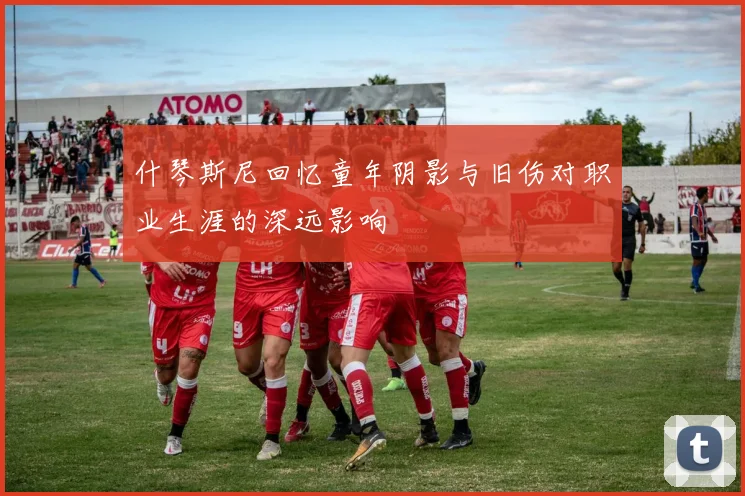 什琴斯尼回忆童年阴影与旧伤对职业生涯的深远影响