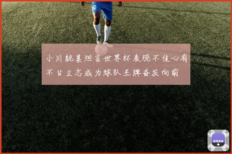 小川航基坦言世界杯表现不佳心有不甘立志成为球队王牌奋发向前