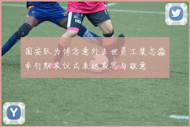 国安队为悼念意外去世员工裴志淼举行默哀仪式表达哀思与敬意
