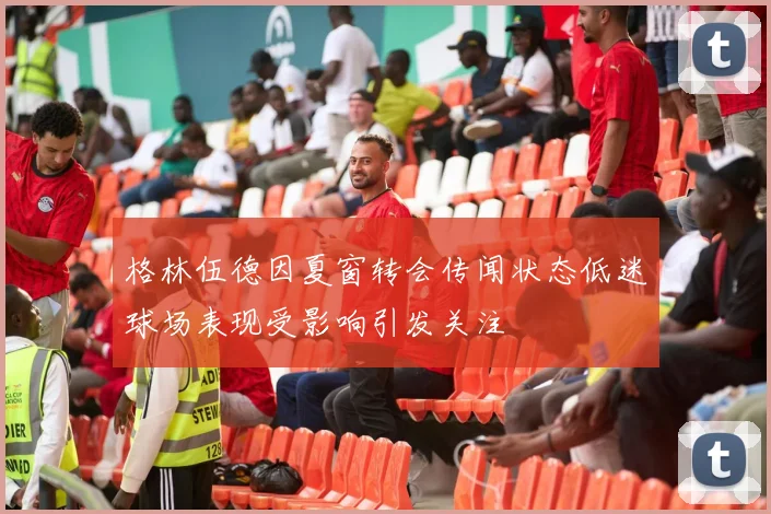 格林伍德因夏窗转会传闻状态低迷球场表现受影响引发关注