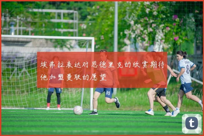 埃弗拉表达对恩德里克的欣赏期待他加盟曼联的愿望