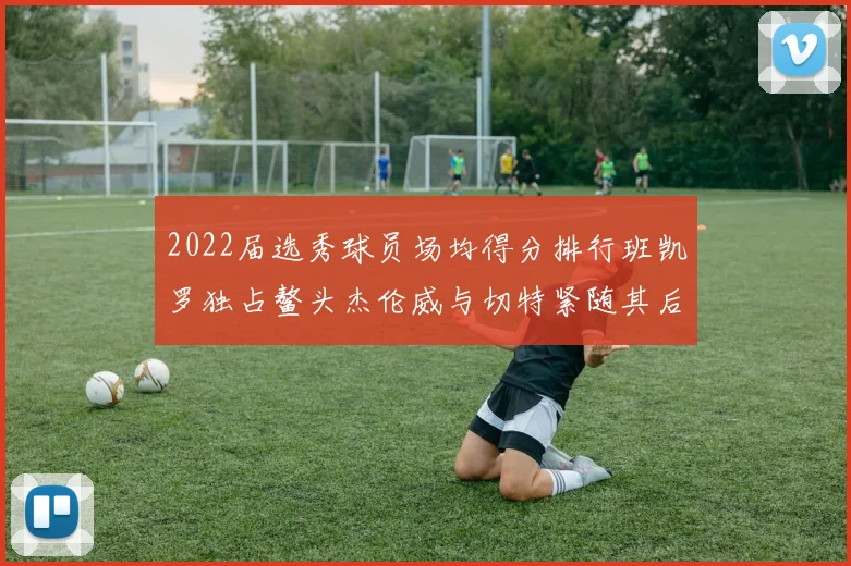 2022届选秀球员场均得分排行班凯罗独占鳌头杰伦威与切特紧随其后
