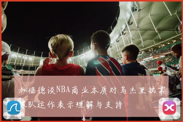 加福德谈NBA商业本质对乌杰里执掌球队运作表示理解与支持