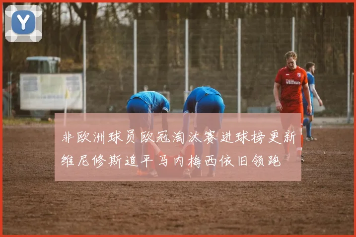 非欧洲球员欧冠淘汰赛进球榜更新维尼修斯追平马内梅西依旧领跑