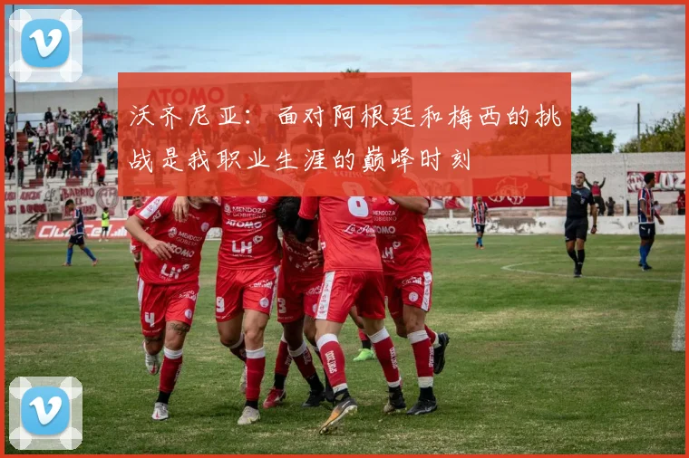 沃齐尼亚：面对阿根廷和梅西的挑战是我职业生涯的巅峰时刻