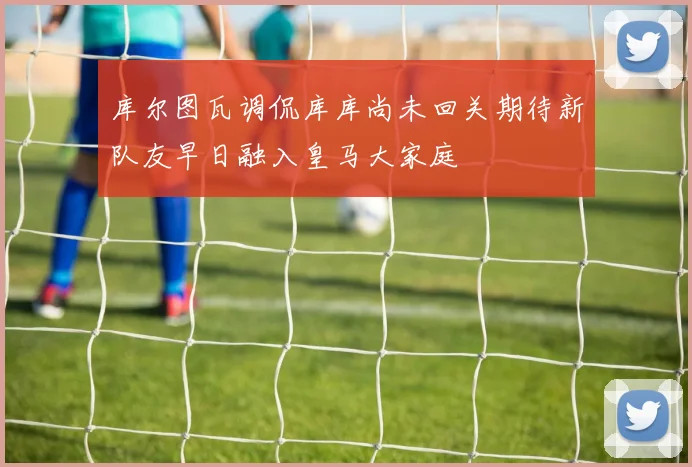 库尔图瓦调侃库库尚未回关期待新队友早日融入皇马大家庭