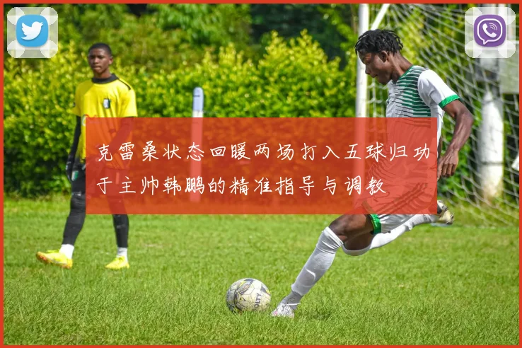 克雷桑状态回暖两场打入五球归功于主帅韩鹏的精准指导与调教