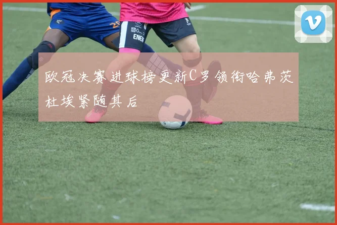 欧冠决赛进球榜更新C罗领衔哈弗茨杜埃紧随其后