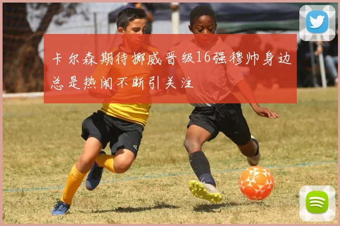 卡尔森期待挪威晋级16强穆帅身边总是热闹不断引关注