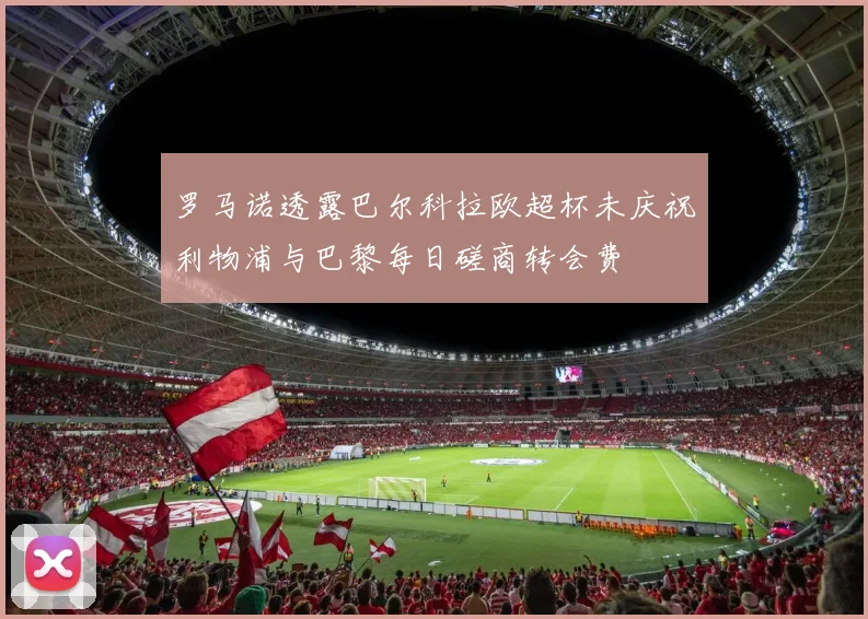 罗马诺透露巴尔科拉欧超杯未庆祝利物浦与巴黎每日磋商转会费