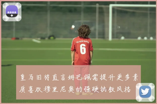 皇马旧将直言姆巴佩需提升更多素质喜欢穆里尼奥的强硬执教风格