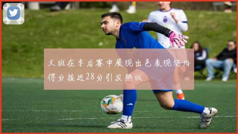 文班在季后赛中展现出色表现场均得分接近28分引发热议