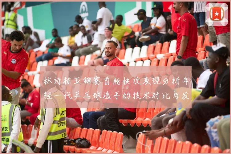 林诗栋亚锦赛首轮快攻表现分析年轻一代乒乓球选手的技术对比与发展潜力