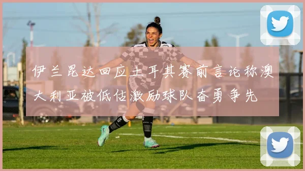 伊兰昆达回应土耳其赛前言论称澳大利亚被低估激励球队奋勇争先