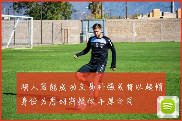 湖人若能成功交易补强或将以超帽身份为詹姆斯提供丰厚合同