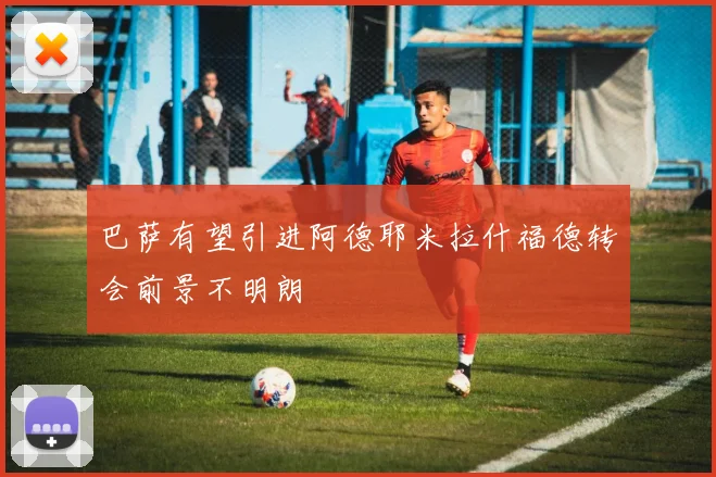 巴萨有望引进阿德耶米拉什福德转会前景不明朗