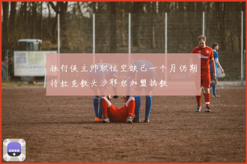 独行侠主帅职位空缺已一个月仍期待杜克教头沙耶尔加盟执教