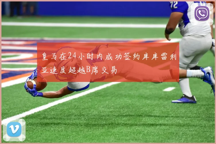 皇马在24小时内成功签约库库雷利亚速度超越B席交易