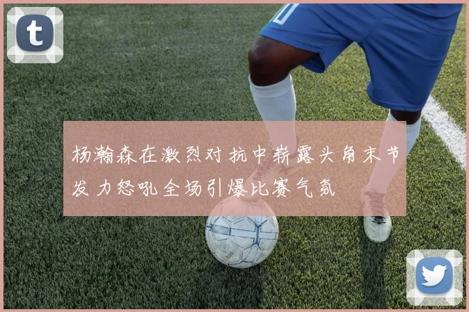 杨瀚森在激烈对抗中崭露头角末节发力怒吼全场引爆比赛气氛
