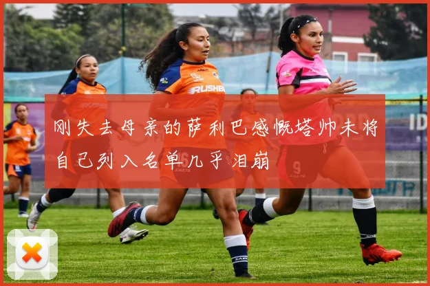 刚失去母亲的萨利巴感慨塔帅未将自己列入名单几乎泪崩